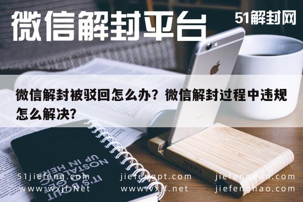 微信辅助-微信解封被驳回怎么办？微信解封过程中违规怎么解决？(1)