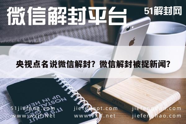 微信保号-央视点名说微信解封？微信解封被捉新闻？(1)