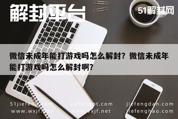 微信注册-微信未成年能打游戏吗怎么解封？微信未成年能打游戏吗怎么解封啊？(1)