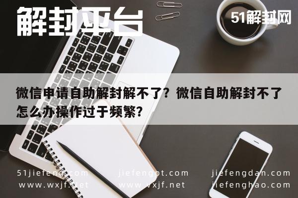 微信保号-微信申请自助解封解不了？微信自助解封不了怎么办操作过于频繁？(1)