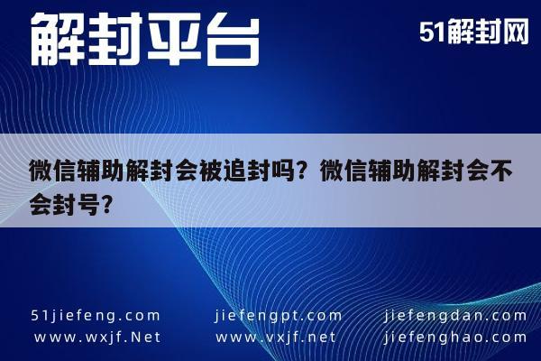 微信辅助-微信辅助解封会被追封吗？微信辅助解封会不会封号？(1)